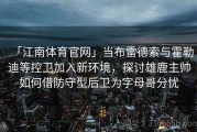 「江南体育官网」当布雷德索与霍勒迪等控卫加入新环境，探讨雄鹿主帅如何借防守型后卫为字母哥分忧