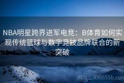 NBA明星跨界进军电竞：B体育如何实现传统篮球与数字竞技品牌联合的新突破
