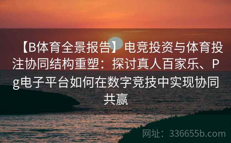 【B体育全景报告】电竞投资与体育投注协同结构重塑：探讨真人百家乐、Pg电子平台如何在数字竞技中实现协同共赢