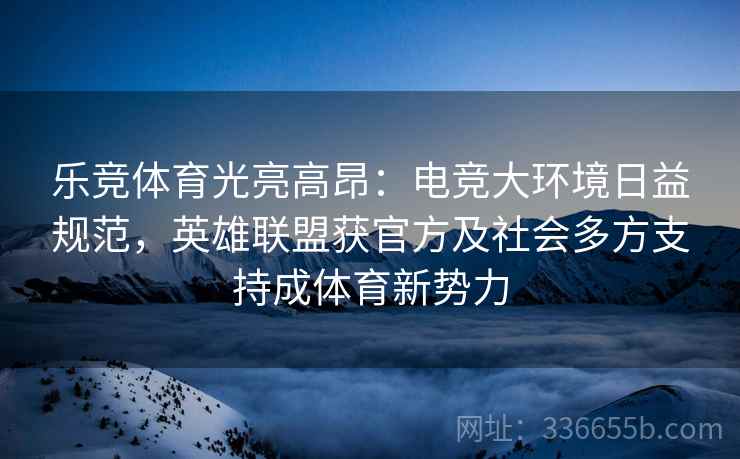 乐竞体育光亮高昂:电竞大环境日益规范,英雄联盟获官方及社会多方支持成体育新势力 乐竞体育光亮高昂:电竞大环境日益规范,英雄联盟获官方及社会多方支持成体育新势力