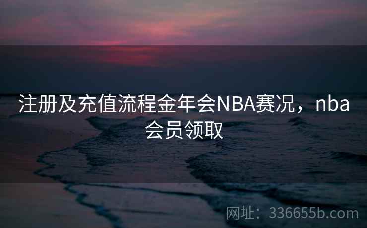 注册及充值流程金年会NBA赛况,nba会员领取 注册及充值流程金年会NBA赛况,nba会员领取
