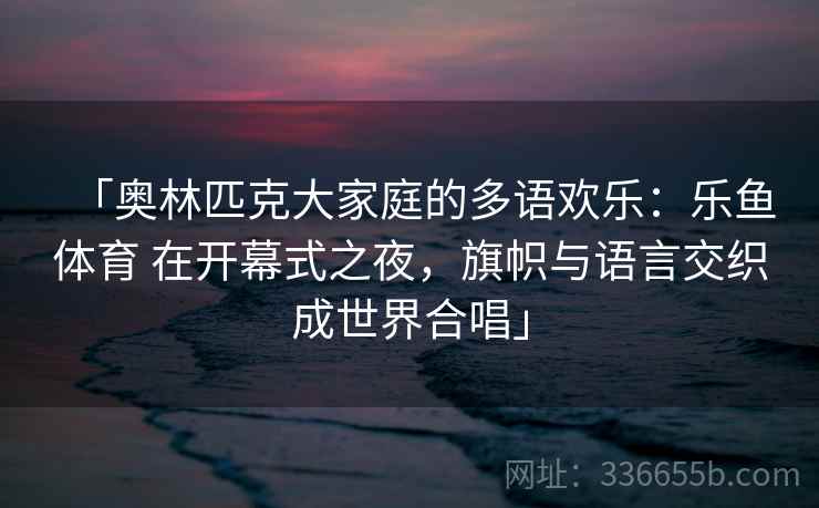 「奥林匹克大家庭的多语欢乐：乐鱼体育 在开幕式之夜，旗帜与语言交织成世界合唱」