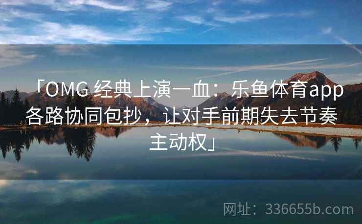 「OMG 经典上演一血:乐鱼体育app 各路协同包抄,让对手前期失去节奏主动权」 「OMG 经典上演一血:乐鱼体育app 各路协同包抄,让对手前期失去节奏主动权」