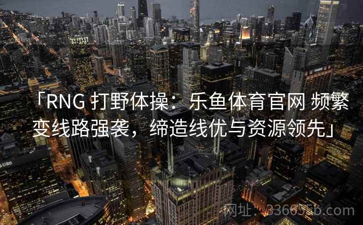 「RNG 打野体操:乐鱼体育官网 频繁变线路强袭,缔造线优与资源领先」 「RNG 打野体操:乐鱼体育官网 频繁变线路强袭,缔造线优与资源领先」