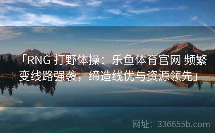 「RNG 打野体操:乐鱼体育官网 频繁变线路强袭,缔造线优与资源领先」 「RNG 打野体操:乐鱼体育官网 频繁变线路强袭,缔造线优与资源领先」