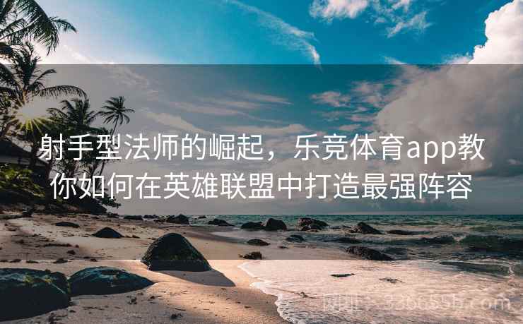 射手型法师的崛起,乐竞体育app教你如何在英雄联盟中打造最强阵容 射手型法师的崛起,乐竞体育app教你如何在英雄联盟中打造最强阵容