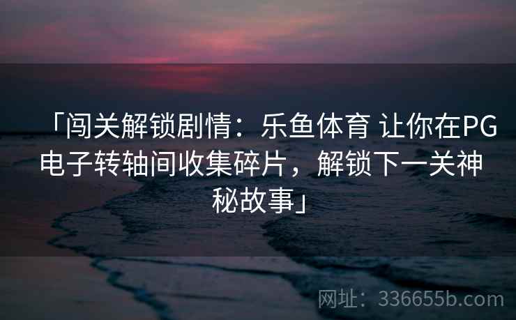 「闯关解锁剧情:乐鱼体育 让你在PG电子转轴间收集碎片,解锁下一关神秘故事」 「闯关解锁剧情:乐鱼体育 让你在PG电子转轴间收集碎片,解锁下一关神秘故事」