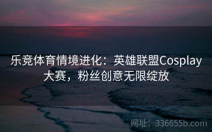 乐竞体育情境进化:英雄联盟Cosplay大赛,粉丝创意无限绽放 乐竞体育情境进化:英雄联盟Cosplay大赛,粉丝创意无限绽放