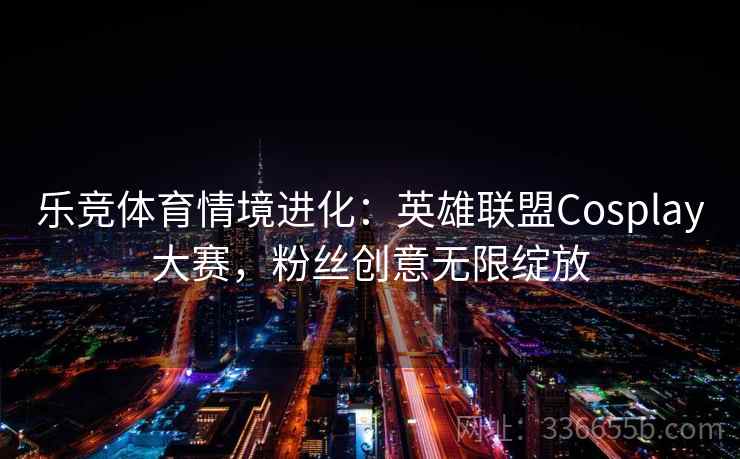 乐竞体育情境进化:英雄联盟Cosplay大赛,粉丝创意无限绽放 乐竞体育情境进化:英雄联盟Cosplay大赛,粉丝创意无限绽放