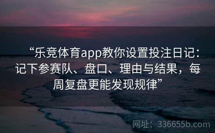 “乐竞体育app教你设置投注日记:记下参赛队、盘口、理由与结果,每周复盘更能发现规律” “乐竞体育app教你设置投注日记:记下参赛队、盘口、理由与结果,每周复盘更能发现规律”