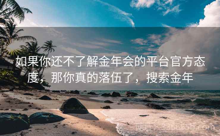 如果你还不了解金年会的平台官方态度,那你真的落伍了,搜索金年 如果你还不了解金年会的平台官方态度,那你真的落伍了,搜索金年