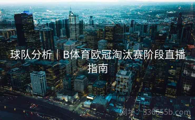 球队分析|B体育欧冠淘汰赛阶段直播指南 球队分析|B体育欧冠淘汰赛阶段直播指南