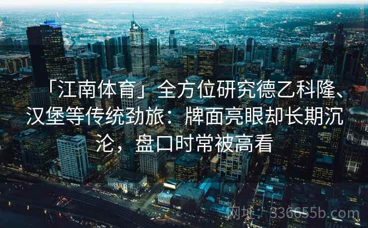 「江南体育」全方位研究德乙科隆、汉堡等传统劲旅:牌面亮眼却长期沉沦,盘口时常被高看 「江南体育」全方位研究德乙科隆、汉堡等传统劲旅:牌面亮眼却长期沉沦,盘口时常被高看