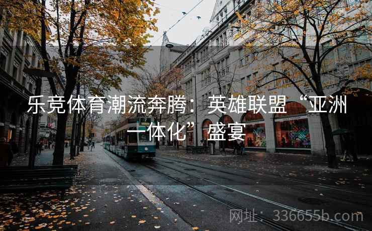 乐竞体育潮流奔腾：英雄联盟“亚洲一体化”盛宴