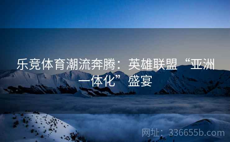 乐竞体育潮流奔腾：英雄联盟“亚洲一体化”盛宴