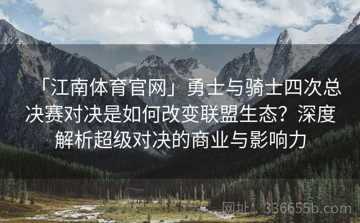 「江南体育官网」勇士与骑士四次总决赛对决是如何改变联盟生态？深度解析超级对决的商业与影响力