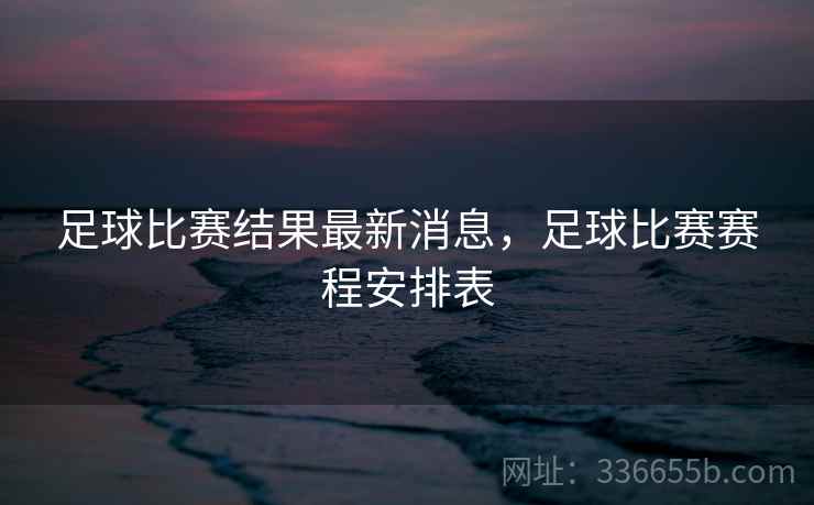 足球比赛结果最新消息,足球比赛赛程安排表 足球比赛结果最新消息,足球比赛赛程安排表