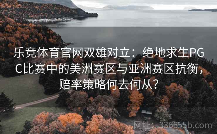 乐竞体育官网双雄对立：绝地求生PGC比赛中的美洲赛区与亚洲赛区抗衡，赔率策略何去何从？