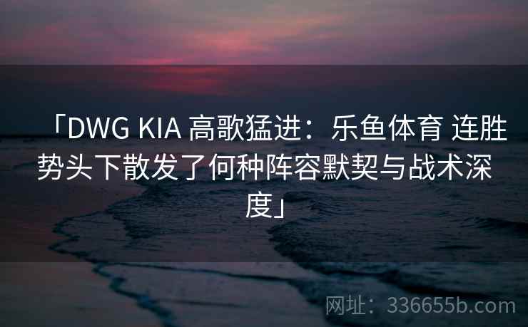 「DWG KIA 高歌猛进：乐鱼体育 连胜势头下散发了何种阵容默契与战术深度」