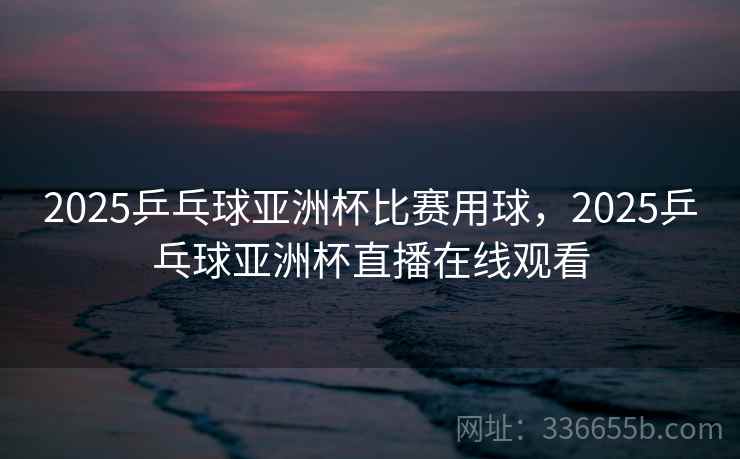 2025乒乓球亚洲杯比赛用球，2025乒乓球亚洲杯直播在线观看