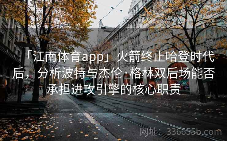 「江南体育app」火箭终止哈登时代后，分析波特与杰伦·格林双后场能否承担进攻引擎的核心职责